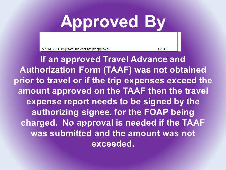 Approved By If an approved Travel Advance and Authorization Form (TAAF) was not obtained prior to travel or if the trip expenses exceed the amount approved on the TAAF then the travel expense report needs to be signed by the authorizing signee, for the FOAP being charged.