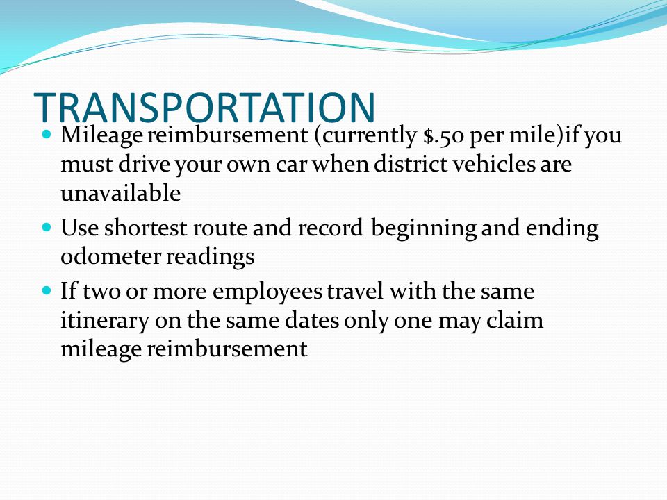 TRANSPORTATION Mileage reimbursement (currently $.50 per mile)if you must drive your own car when district vehicles are unavailable Use shortest route and record beginning and ending odometer readings If two or more employees travel with the same itinerary on the same dates only one may claim mileage reimbursement