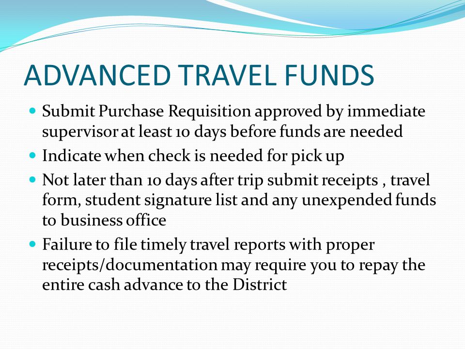 ADVANCED TRAVEL FUNDS Submit Purchase Requisition approved by immediate supervisor at least 10 days before funds are needed Indicate when check is needed for pick up Not later than 10 days after trip submit receipts, travel form, student signature list and any unexpended funds to business office Failure to file timely travel reports with proper receipts/documentation may require you to repay the entire cash advance to the District