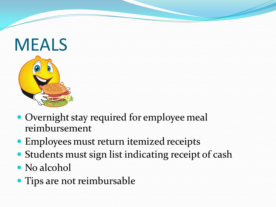 MEALS Overnight stay required for employee meal reimbursement Employees must return itemized receipts Students must sign list indicating receipt of cash No alcohol Tips are not reimbursable