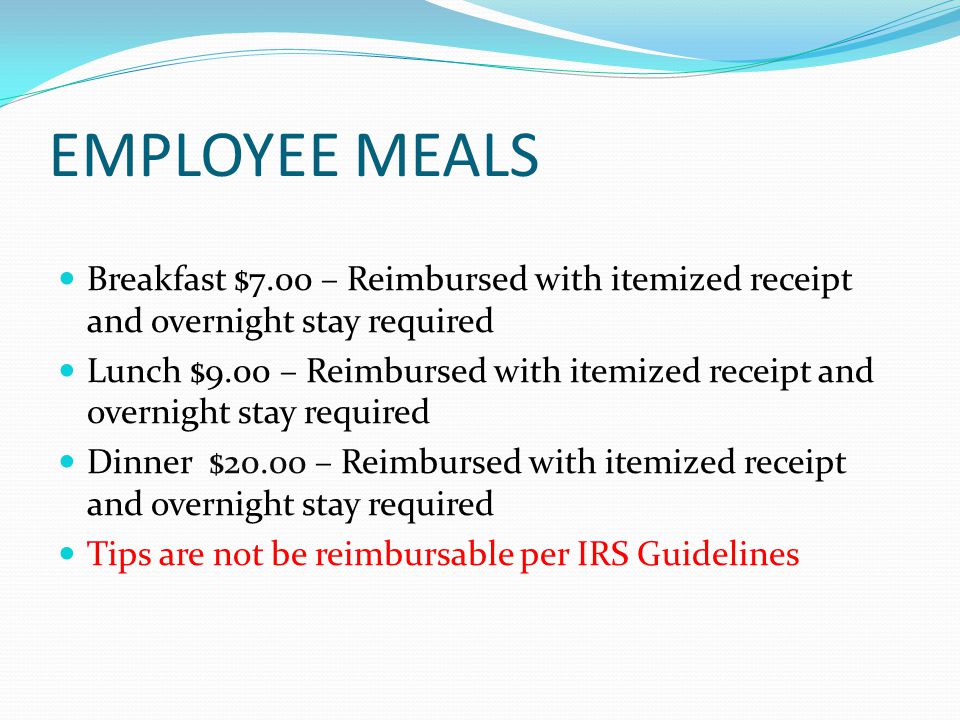 EMPLOYEE MEALS Breakfast $7.00 – Reimbursed with itemized receipt and overnight stay required Lunch $9.00 – Reimbursed with itemized receipt and overnight stay required Dinner $20.00 – Reimbursed with itemized receipt and overnight stay required Tips are not be reimbursable per IRS Guidelines