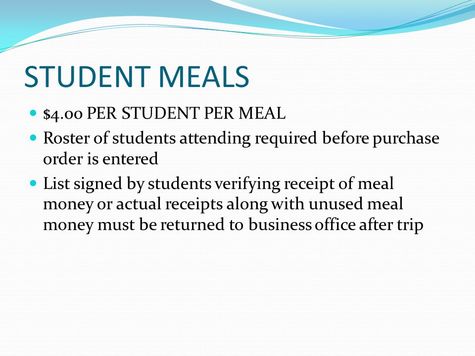 STUDENT MEALS $4.00 PER STUDENT PER MEAL Roster of students attending required before purchase order is entered List signed by students verifying receipt of meal money or actual receipts along with unused meal money must be returned to business office after trip