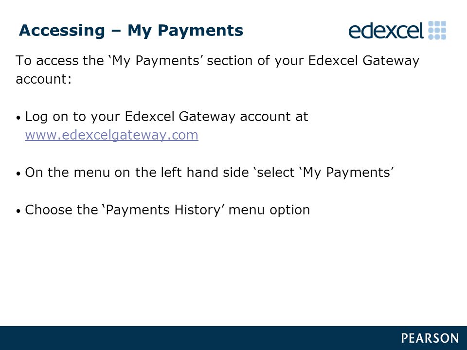 Accessing – My Payments To access the ‘My Payments’ section of your Edexcel Gateway account: Log on to your Edexcel Gateway account at     On the menu on the left hand side ‘select ‘My Payments’ Choose the ‘Payments History’ menu option