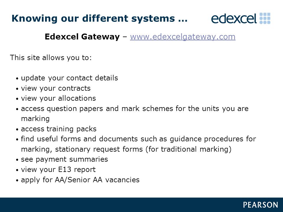 Knowing our different systems … Edexcel Gateway –   This site allows you to: update your contact details view your contracts view your allocations access question papers and mark schemes for the units you are marking access training packs find useful forms and documents such as guidance procedures for marking, stationary request forms (for traditional marking) see payment summaries view your E13 report apply for AA/Senior AA vacancies