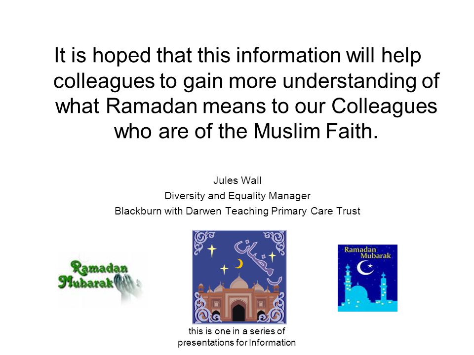 this is one in a series of presentations for Information It is hoped that this information will help colleagues to gain more understanding of what Ramadan means to our Colleagues who are of the Muslim Faith.