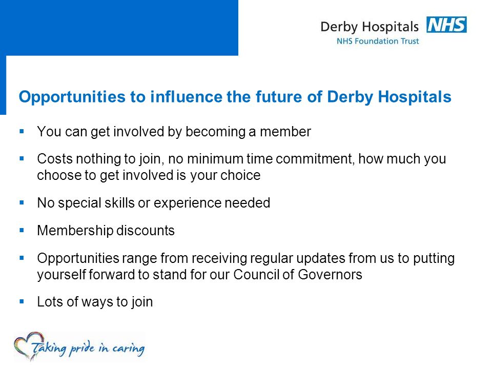 Opportunities to influence the future of Derby Hospitals  You can get involved by becoming a member  Costs nothing to join, no minimum time commitment, how much you choose to get involved is your choice  No special skills or experience needed  Membership discounts  Opportunities range from receiving regular updates from us to putting yourself forward to stand for our Council of Governors  Lots of ways to join