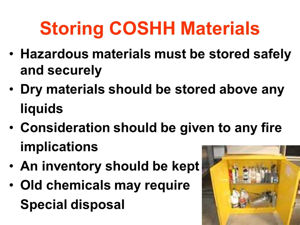Storing COSHH Materials Hazardous materials must be stored safely and securely Dry materials should be stored above any liquids Consideration should be given to any fire implications An inventory should be kept Old chemicals may require Special disposal