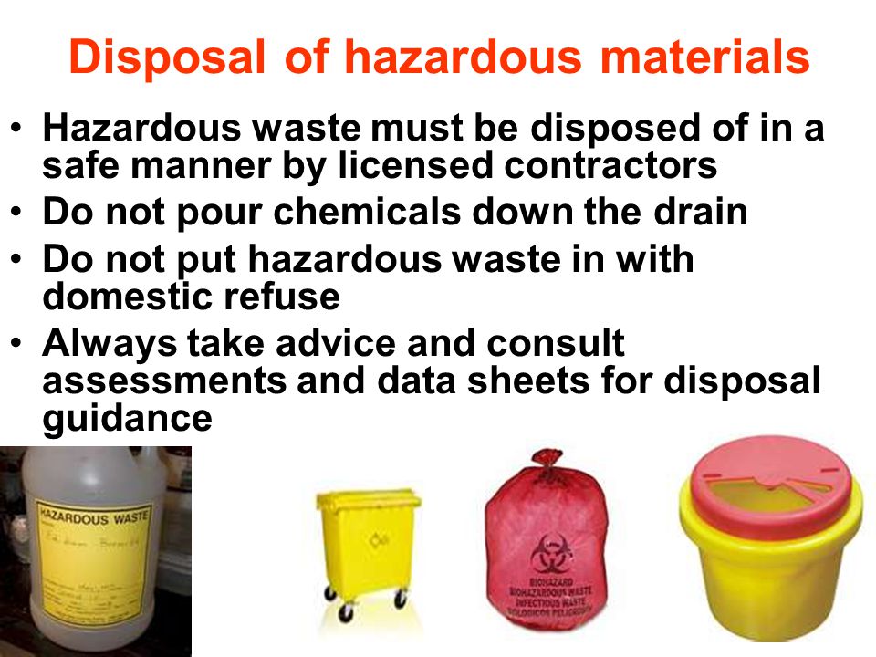 Disposal of hazardous materials Hazardous waste must be disposed of in a safe manner by licensed contractors Do not pour chemicals down the drain Do not put hazardous waste in with domestic refuse Always take advice and consult assessments and data sheets for disposal guidance