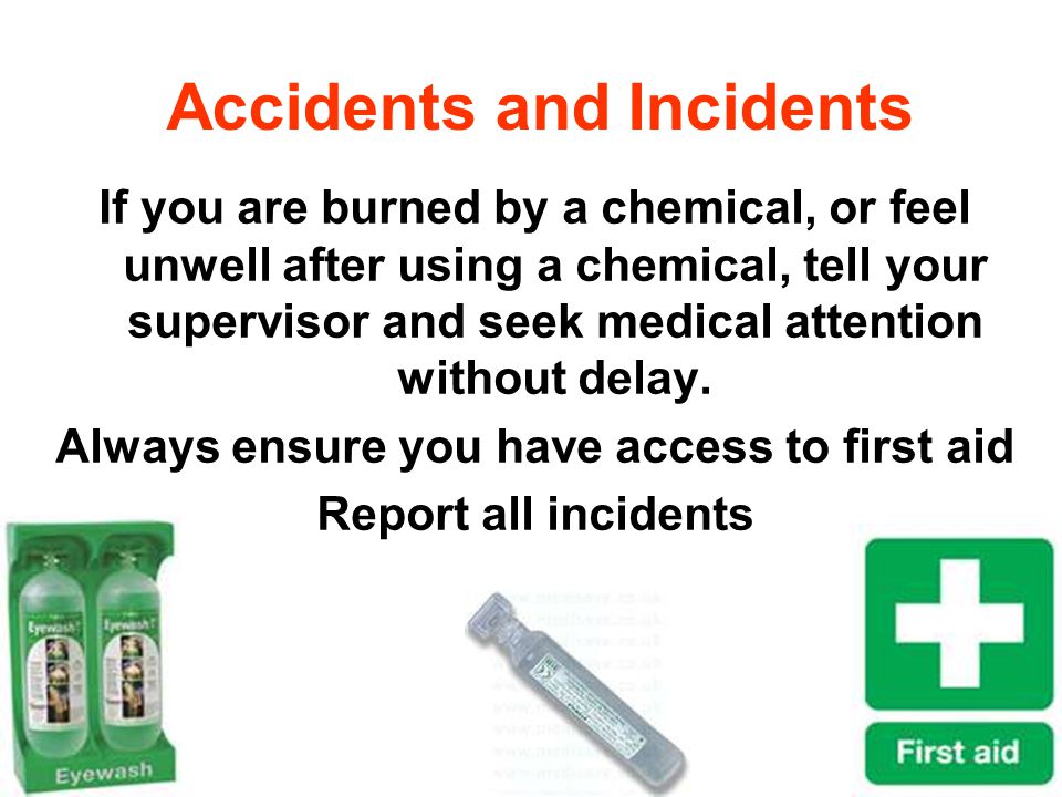 Accidents and Incidents If you are burned by a chemical, or feel unwell after using a chemical, tell your supervisor and seek medical attention without delay.