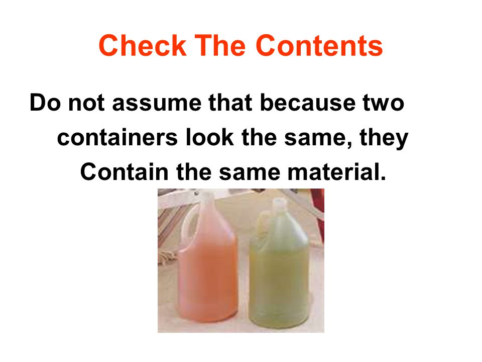 Check The Contents Do not assume that because two containers look the same, they Contain the same material.