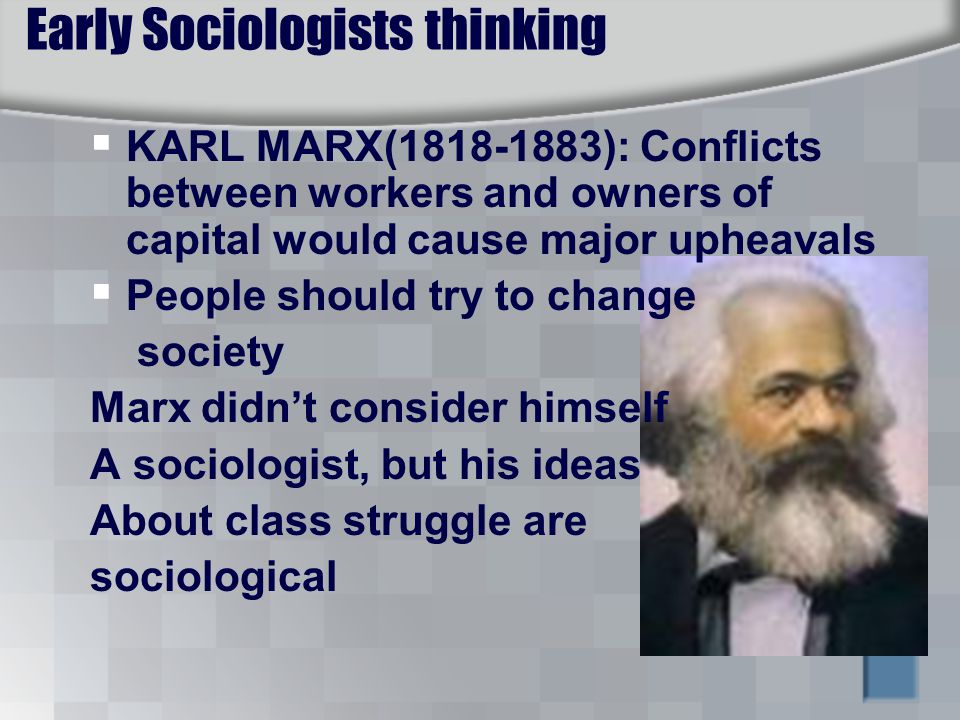 Early Sociologists thinking  KARL MARX( ): Conflicts between workers and owners of capital would cause major upheavals  People should try to change society Marx didn’t consider himself A sociologist, but his ideas About class struggle are sociological