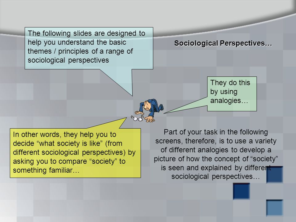 Sociological Perspectives… The following slides are designed to help you understand the basic themes / principles of a range of sociological perspectives They do this by using analogies… In other words, they help you to decide what society is like (from different sociological perspectives) by asking you to compare society to something familiar… Part of your task in the following screens, therefore, is to use a variety of different analogies to develop a picture of how the concept of society is seen and explained by different sociological perspectives…