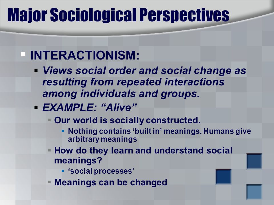 Major Sociological Perspectives  INTERACTIONISM:  Views social order and social change as resulting from repeated interactions among individuals and groups.