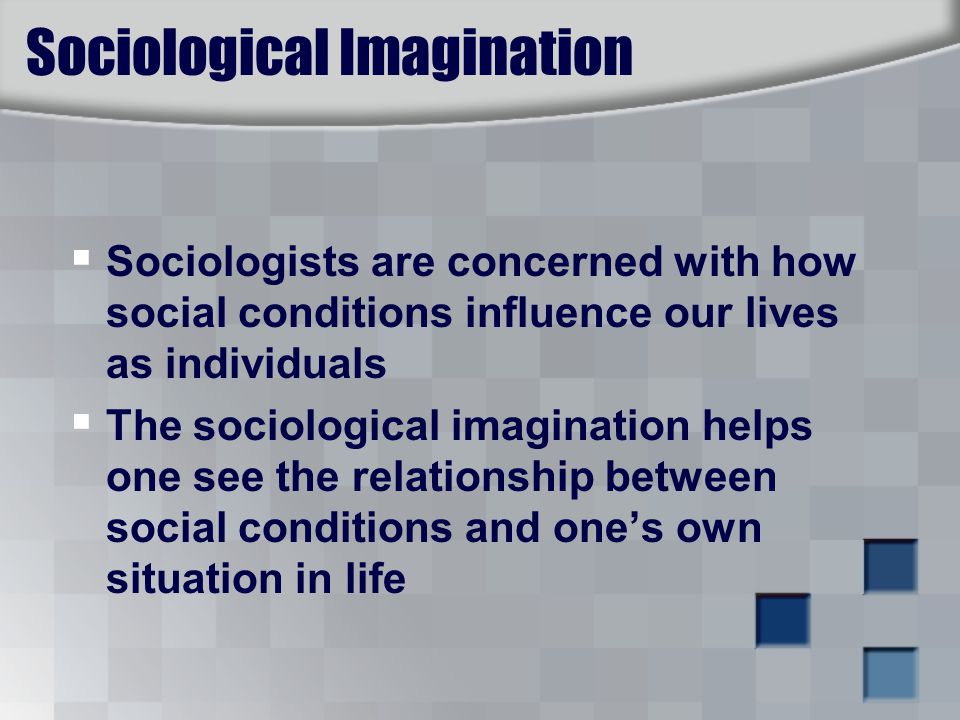 Sociological Imagination  Sociologists are concerned with how social conditions influence our lives as individuals  The sociological imagination helps one see the relationship between social conditions and one’s own situation in life