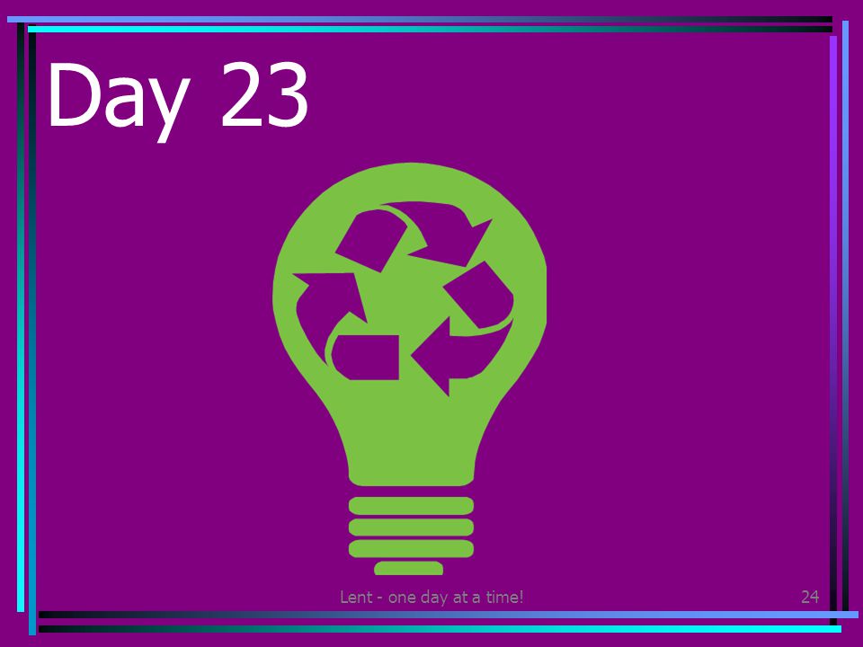 Lent - one day at a time!24 Day 23 Make sure you recycle all you can today.