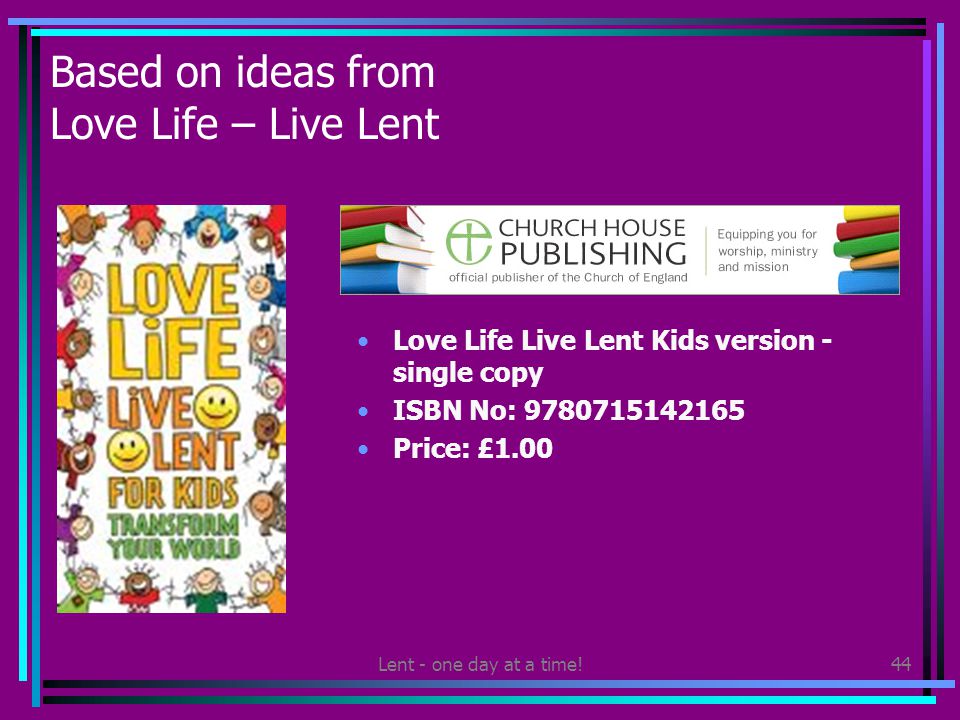 Lent - one day at a time!44 Based on ideas from Love Life – Live Lent Love Life Live Lent Kids version - single copy ISBN No: Price: £1.00