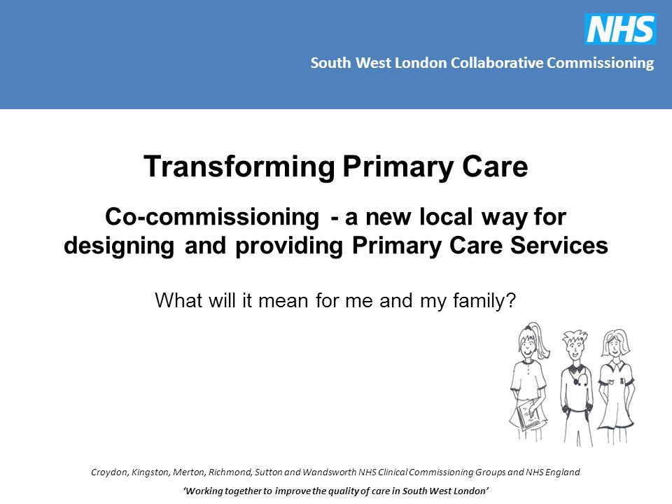 South West London Collaborative Commissioning Croydon, Kingston, Merton, Richmond, Sutton and Wandsworth NHS Clinical Commissioning Groups and NHS England ‘Working together to improve the quality of care in South West London’ Transforming Primary Care Co-commissioning - a new local way for designing and providing Primary Care Services What will it mean for me and my family