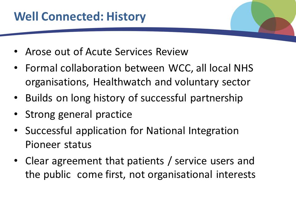 Well Connected: History Arose out of Acute Services Review Formal collaboration between WCC, all local NHS organisations, Healthwatch and voluntary sector Builds on long history of successful partnership Strong general practice Successful application for National Integration Pioneer status Clear agreement that patients / service users and the public come first, not organisational interests