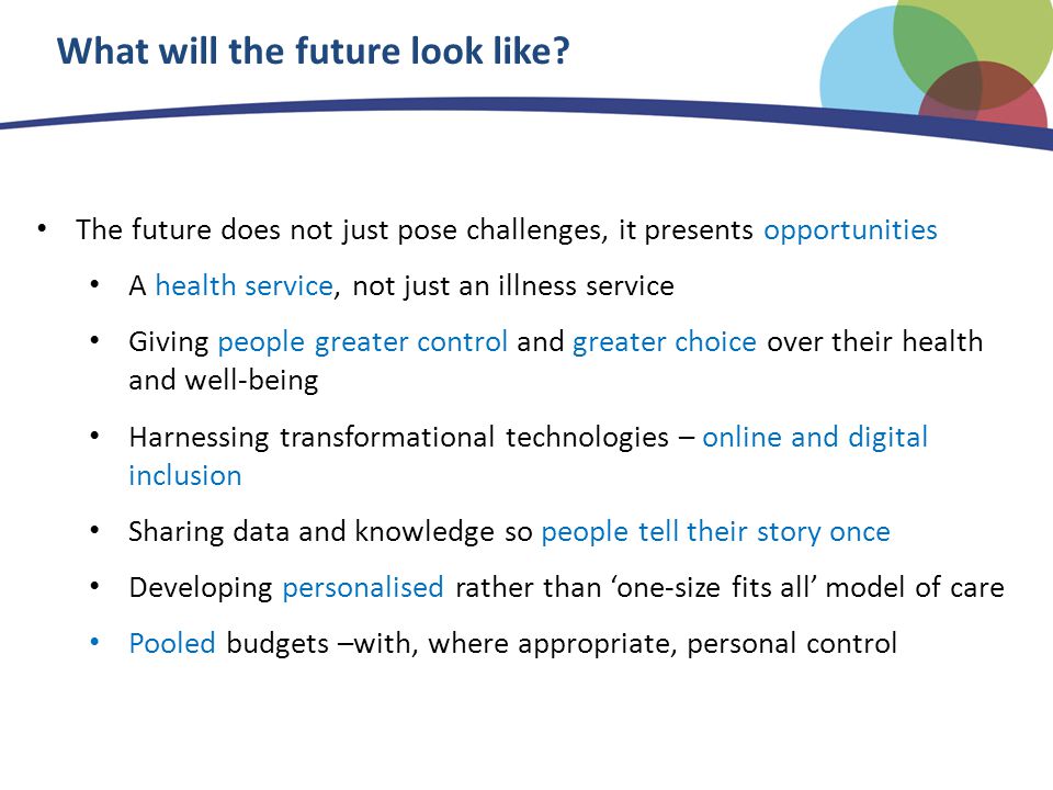 The future does not just pose challenges, it presents opportunities A health service, not just an illness service Giving people greater control and greater choice over their health and well-being Harnessing transformational technologies – online and digital inclusion Sharing data and knowledge so people tell their story once Developing personalised rather than ‘one-size fits all’ model of care Pooled budgets –with, where appropriate, personal control What will the future look like