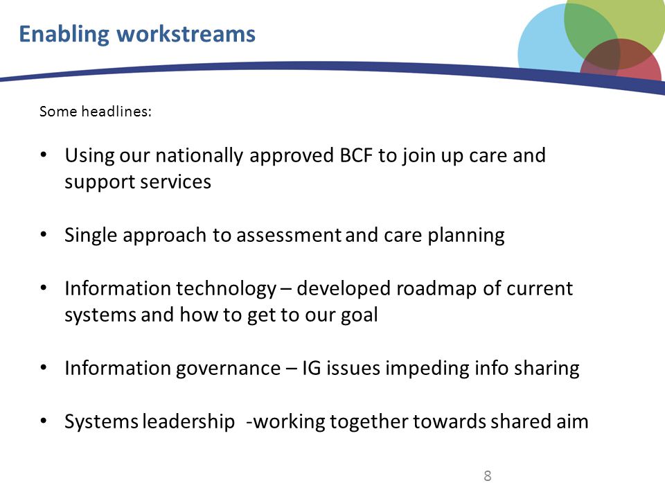 8 Enabling workstreams Some headlines: Using our nationally approved BCF to join up care and support services Single approach to assessment and care planning Information technology – developed roadmap of current systems and how to get to our goal Information governance – IG issues impeding info sharing Systems leadership -working together towards shared aim