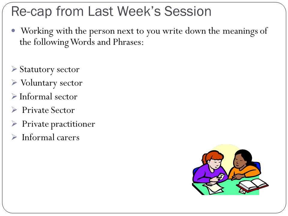 Re-cap from Last Week’s Session Working with the person next to you write down the meanings of the following Words and Phrases:  Statutory sector  Voluntary sector  Informal sector  Private Sector  Private practitioner  Informal carers
