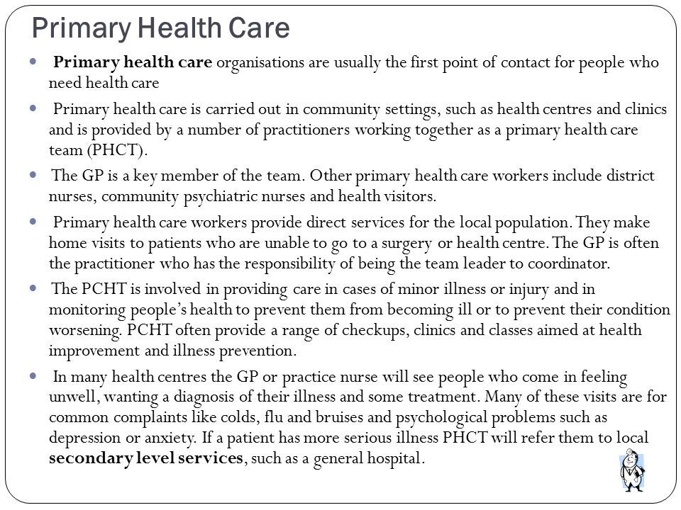 Primary Health Care Primary health care organisations are usually the first point of contact for people who need health care Primary health care is carried out in community settings, such as health centres and clinics and is provided by a number of practitioners working together as a primary health care team (PHCT).