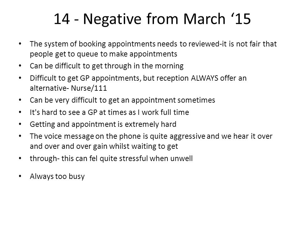 14 - Negative from March ‘15 The system of booking appointments needs to reviewed-it is not fair that people get to queue to make appointments Can be difficult to get through in the morning Difficult to get GP appointments, but reception ALWAYS offer an alternative- Nurse/111 Can be very difficult to get an appointment sometimes It s hard to see a GP at times as I work full time Getting and appointment is extremely hard The voice message on the phone is quite aggressive and we hear it over and over and over gain whilst waiting to get through- this can fel quite stressful when unwell Always too busy