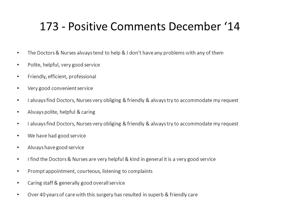 173 - Positive Comments December ‘14 The Doctors & Nurses always tend to help & I don’t have any problems with any of them Polite, helpful, very good service Friendly, efficient, professional Very good convenient service I always find Doctors, Nurses very obliging & friendly & always try to accommodate my request Always polite, helpful & caring I always find Doctors, Nurses very obliging & friendly & always try to accommodate my request We have had good service Always have good service I find the Doctors & Nurses are very helpful & kind in general it is a very good service Prompt appointment, courteous, listening to complaints Caring staff & generally good overall service Over 40 years of care with this surgery has resulted in superb & friendly care