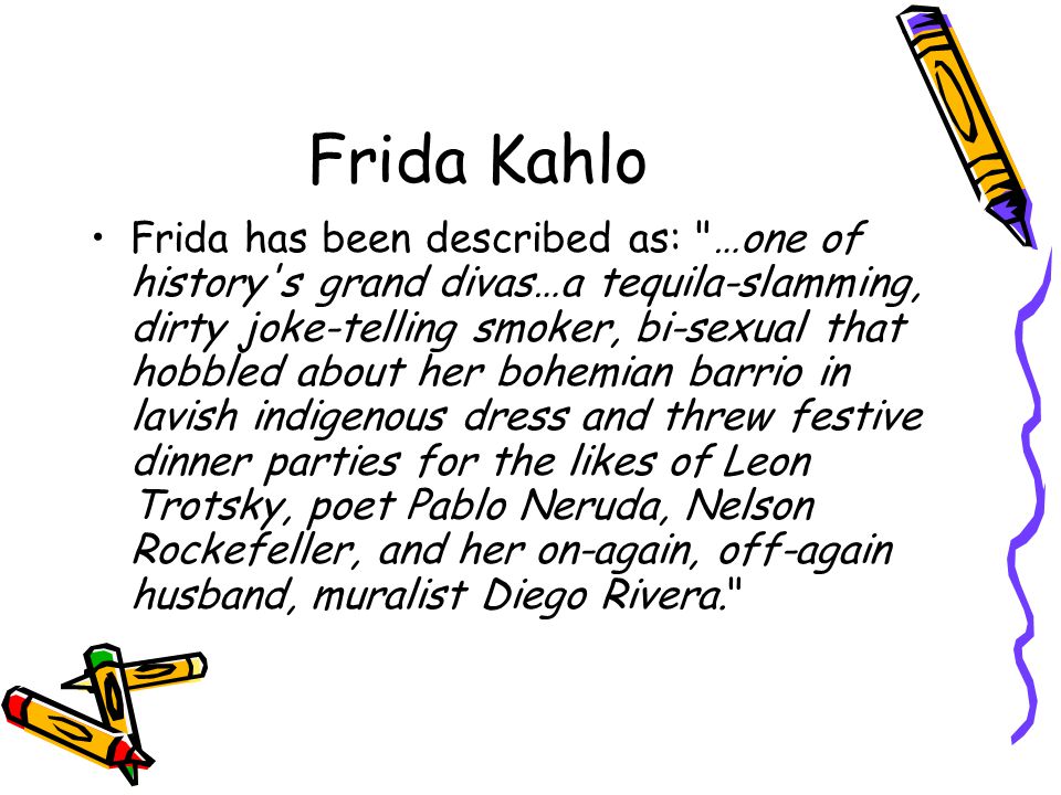 Frida Kahlo Frida has been described as: …one of history s grand divas…a tequila-slamming, dirty joke-telling smoker, bi-sexual that hobbled about her bohemian barrio in lavish indigenous dress and threw festive dinner parties for the likes of Leon Trotsky, poet Pablo Neruda, Nelson Rockefeller, and her on-again, off-again husband, muralist Diego Rivera.
