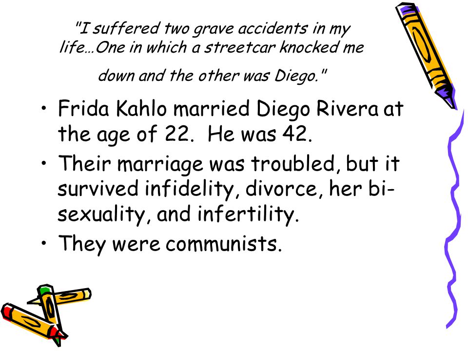 I suffered two grave accidents in my life…One in which a streetcar knocked me down and the other was Diego. Frida Kahlo married Diego Rivera at the age of 22.