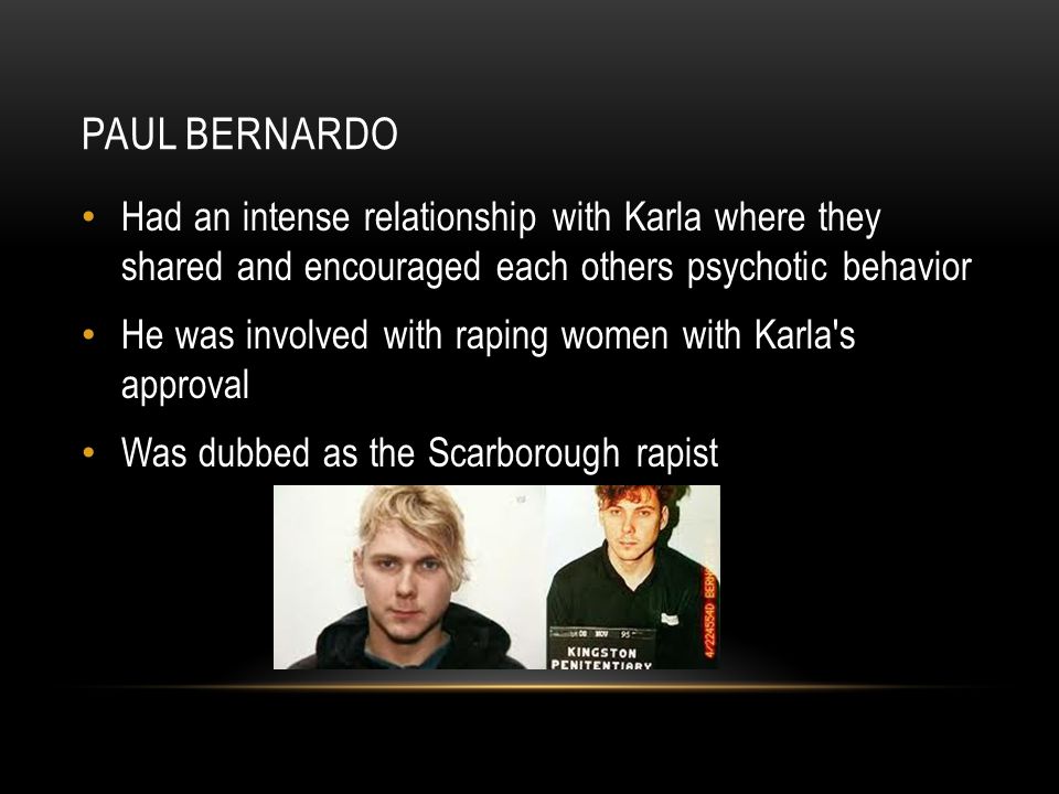 PAUL BERNARDO Had an intense relationship with Karla where they shared and encouraged each others psychotic behavior He was involved with raping women with Karla s approval Was dubbed as the Scarborough rapist