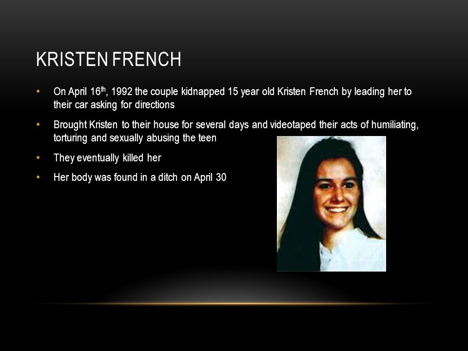 KRISTEN FRENCH On April 16 th, 1992 the couple kidnapped 15 year old Kristen French by leading her to their car asking for directions Brought Kristen to their house for several days and videotaped their acts of humiliating, torturing and sexually abusing the teen They eventually killed her Her body was found in a ditch on April 30