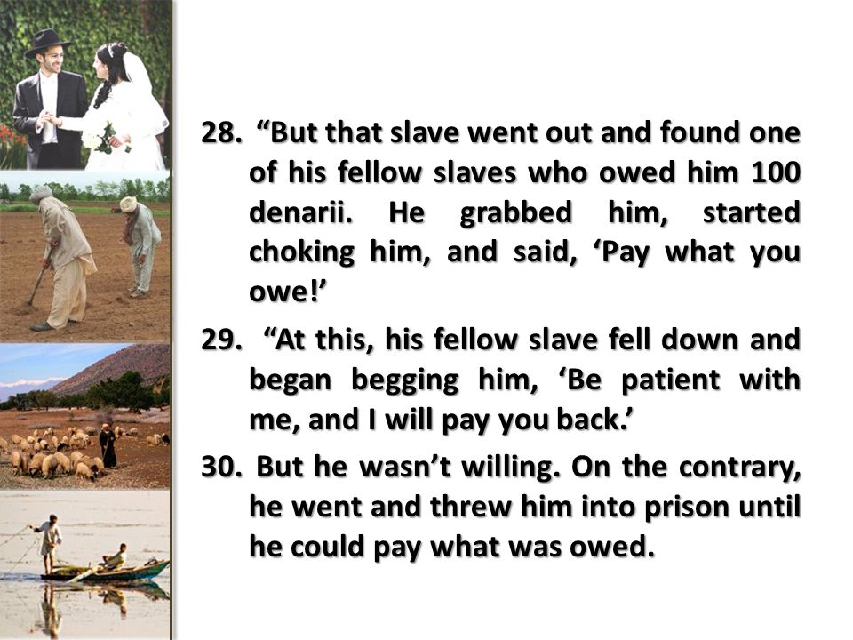 28. But that slave went out and found one of his fellow slaves who owed him 100 denarii.