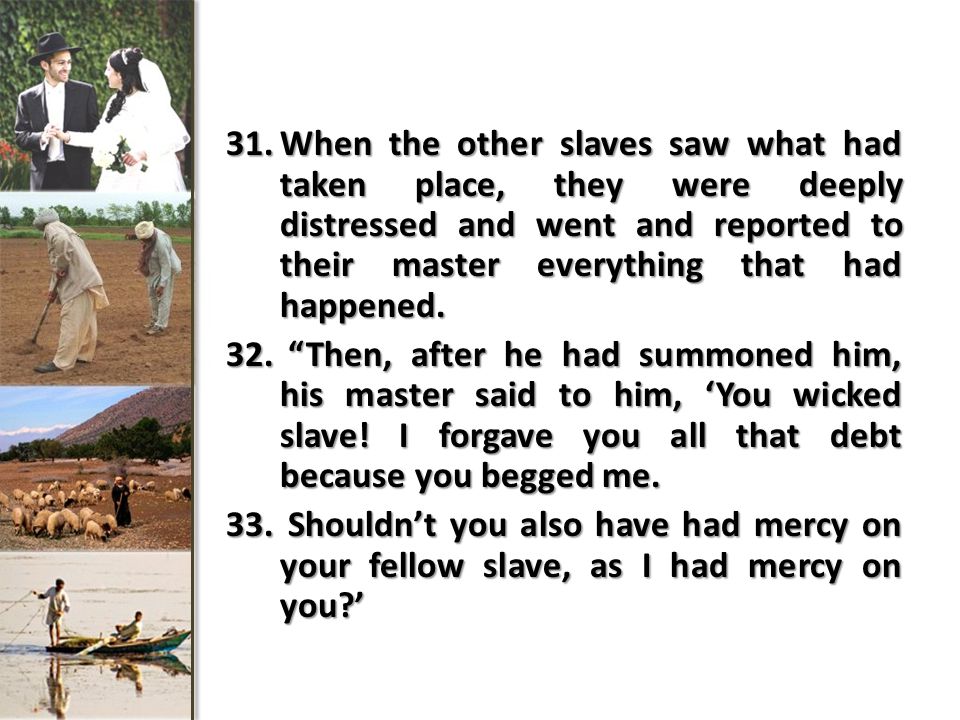 31.When the other slaves saw what had taken place, they were deeply distressed and went and reported to their master everything that had happened.