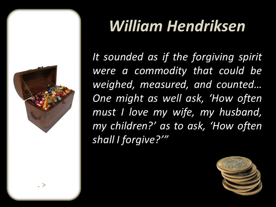 William Hendriksen It sounded as if the forgiving spirit were a commodity that could be weighed, measured, and counted… One might as well ask, ‘How often must I love my wife, my husband, my children ’ as to ask, ‘How often shall I forgive ’ .