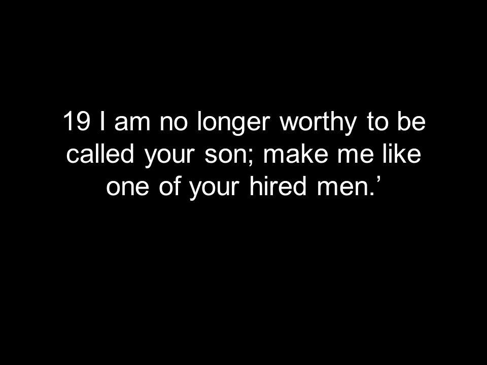 19 I am no longer worthy to be called your son; make me like one of your hired men.’