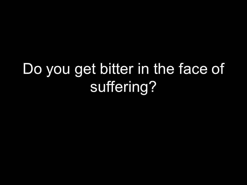 Do you get bitter in the face of suffering
