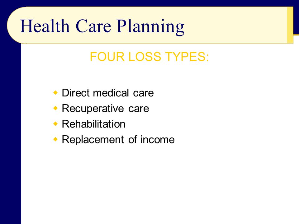 Health Care Planning  Direct medical care  Recuperative care  Rehabilitation  Replacement of income FOUR LOSS TYPES: