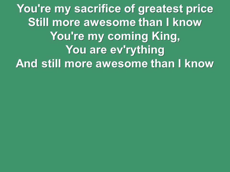 You re my sacrifice of greatest price Still more awesome than I know You re my coming King, You are ev rything And still more awesome than I know