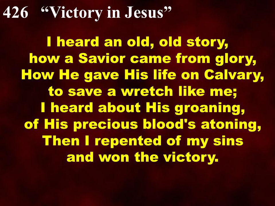 426 Victory in Jesus I heard an old, old story, how a Savior came from glory, How He gave His life on Calvary, to save a wretch like me; I heard about His groaning, of His precious blood s atoning, Then I repented of my sins and won the victory.