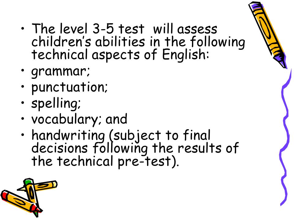 The level 3-5 test will assess children’s abilities in the following technical aspects of English: grammar; punctuation; spelling; vocabulary; and handwriting (subject to final decisions following the results of the technical pre-test).