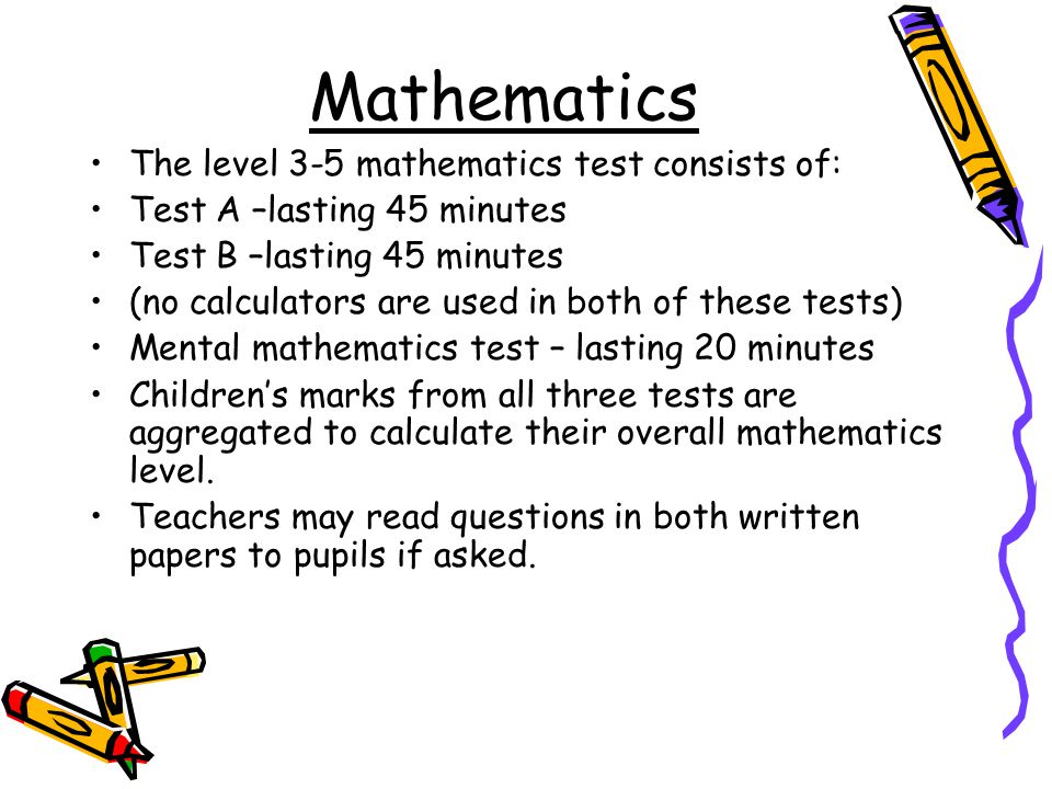 The level 3-5 mathematics test consists of: Test A –lasting 45 minutes Test B –lasting 45 minutes (no calculators are used in both of these tests) Mental mathematics test – lasting 20 minutes Children’s marks from all three tests are aggregated to calculate their overall mathematics level.