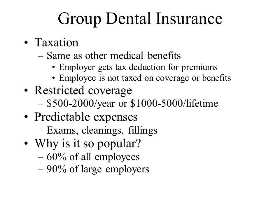 Group Dental Insurance Taxation –Same as other medical benefits Employer gets tax deduction for premiums Employee is not taxed on coverage or benefits Restricted coverage –$ /year or $ /lifetime Predictable expenses –Exams, cleanings, fillings Why is it so popular.
