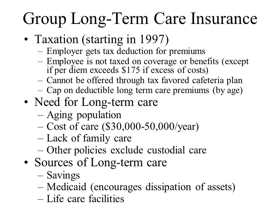 Group Long-Term Care Insurance Taxation (starting in 1997) –Employer gets tax deduction for premiums –Employee is not taxed on coverage or benefits (except if per diem exceeds $175 if excess of costs) –Cannot be offered through tax favored cafeteria plan –Cap on deductible long term care premiums (by age) Need for Long-term care –Aging population –Cost of care ($30,000-50,000/year) –Lack of family care –Other policies exclude custodial care Sources of Long-term care –Savings –Medicaid (encourages dissipation of assets) –Life care facilities
