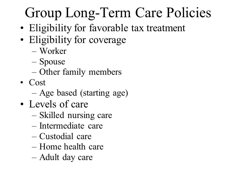 Group Long-Term Care Policies Eligibility for favorable tax treatment Eligibility for coverage –Worker –Spouse –Other family members Cost –Age based (starting age) Levels of care –Skilled nursing care –Intermediate care –Custodial care –Home health care –Adult day care