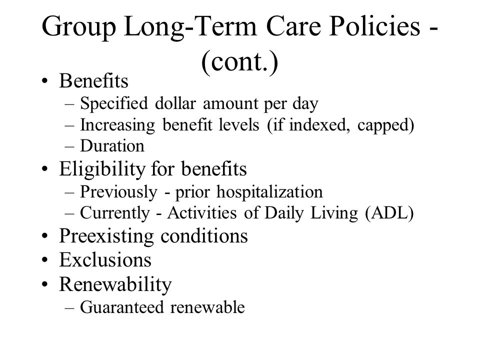 Group Long-Term Care Policies - (cont.) Benefits –Specified dollar amount per day –Increasing benefit levels (if indexed, capped) –Duration Eligibility for benefits –Previously - prior hospitalization –Currently - Activities of Daily Living (ADL) Preexisting conditions Exclusions Renewability –Guaranteed renewable
