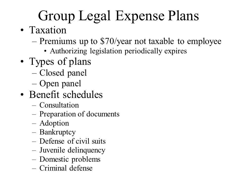 Group Legal Expense Plans Taxation –Premiums up to $70/year not taxable to employee Authorizing legislation periodically expires Types of plans –Closed panel –Open panel Benefit schedules –Consultation –Preparation of documents –Adoption –Bankruptcy –Defense of civil suits –Juvenile delinquency –Domestic problems –Criminal defense
