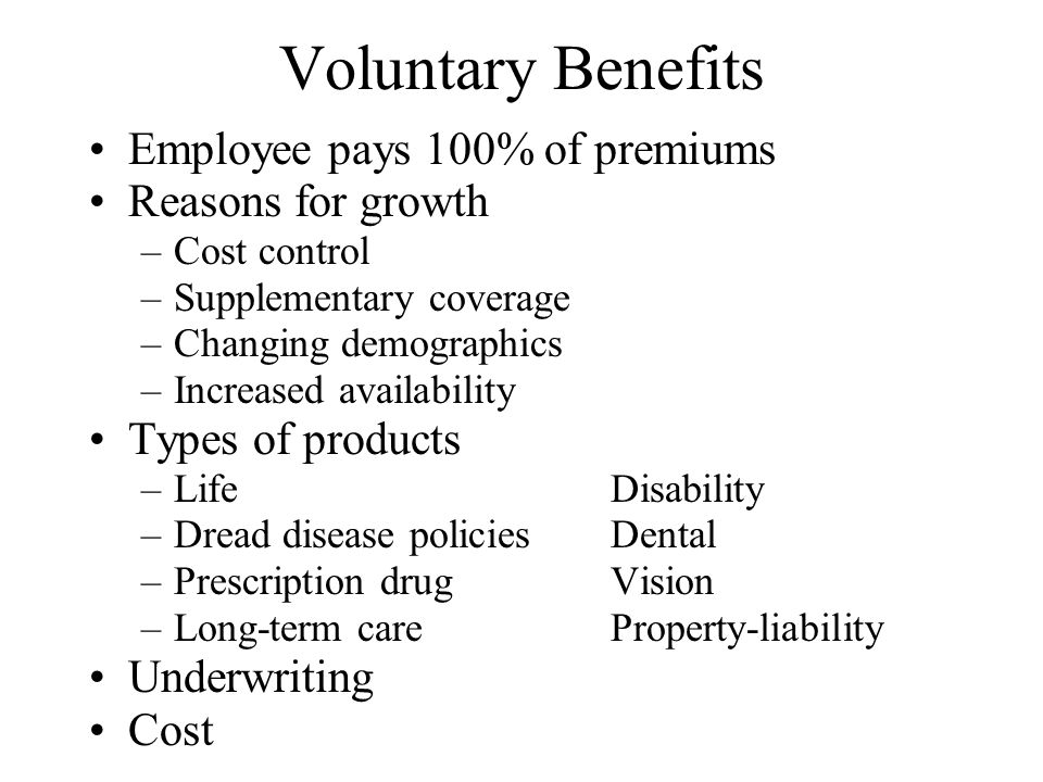 Voluntary Benefits Employee pays 100% of premiums Reasons for growth –Cost control –Supplementary coverage –Changing demographics –Increased availability Types of products –LifeDisability –Dread disease policiesDental –Prescription drug Vision –Long-term careProperty-liability Underwriting Cost