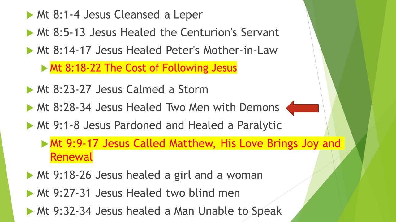 Mt 8:1-4 Jesus Cleansed a Leper  Mt 8:5-13 Jesus Healed the Centurion s Servant  Mt 8:14-17 Jesus Healed Peter s Mother-in-Law  Mt 8:18-22 The Cost of Following Jesus  Mt 8:23-27 Jesus Calmed a Storm  Mt 8:28-34 Jesus Healed Two Men with Demons  Mt 9:1-8 Jesus Pardoned and Healed a Paralytic  Mt 9:9-17 Jesus Called Matthew, His Love Brings Joy and Renewal  Mt 9:18-26 Jesus healed a girl and a woman  Mt 9:27-31 Jesus Healed two blind men  Mt 9:32-34 Jesus healed a Man Unable to Speak
