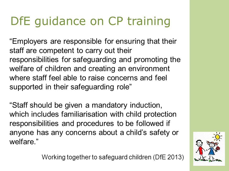 DfE guidance on CP training Employers are responsible for ensuring that their staff are competent to carry out their responsibilities for safeguarding and promoting the welfare of children and creating an environment where staff feel able to raise concerns and feel supported in their safeguarding role Staff should be given a mandatory induction, which includes familiarisation with child protection responsibilities and procedures to be followed if anyone has any concerns about a child’s safety or welfare. Working together to safeguard children (DfE 2013)
